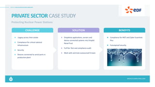 DROPLET APPLICATION DELIVERY SIMPLIFIED
DROPLETCOMPUTING.COM
PRIVATESECTORCASESTUDY
Protecting Nuclear Power Stations​
CHALLENGE SOLUTION BENEFITS
:Legacy across their estate​
Compliance for critical national
infrastructure
Security
Devices connected to serial ports in
production plant
Dropletize applications, servers and
device connected systems into Droplet
NeverTrust
Full Pen Test and compliance audit
Work with and train outsourced SI team
Compliance for NIST and Cyber Essentials
Plus​
Futureproof security
 