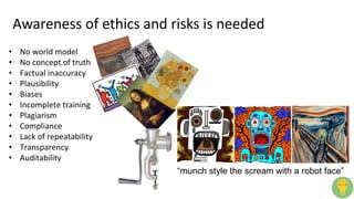 Awareness of ethics and risks is needed
“munch style the scream with a robot face”
• No world model
• No concept of truth
• Factual inaccuracy
• Plausibility
• Biases
• Incomplete training
• Plagiarism
• Compliance
• Lack of repeatability
• Transparency
• Auditability
 