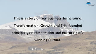 This is a story of real business Turnaround,
Transformation, Growth and Exit, founded
principally on the creation and nurturing of a
winning Culture.
 
