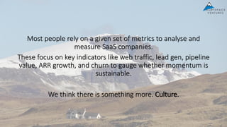 Most people rely on a given set of metrics to analyse and
measure SaaS companies.
These focus on key indicators like web traffic, lead gen, pipeline
value, ARR growth, and churn to gauge whether momentum is
sustainable.
We think there is something more. Culture.
 