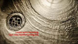 Losses were mounting.
Cash was rapidly running out.
 