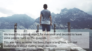 We knew this journey wasn’t for everyone and decided to leave
some people back on the quayside.
This was hard, as some had been there a long time, but real
leadership is about making tough decisions.
 