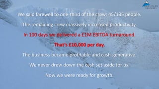 We said farewell to one-third of the crew: 45/135 people.
The remaining crew massively increased productivity.
In 100 days we delivered a £1M EBITDA turnaround.
That’s £10,000 per day.
The business became profitable and cash-generative.
We never drew down the cash set aside for us.
Now we were ready for growth.
 
