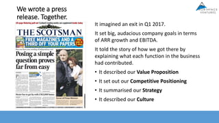 We wrote a press
release. Together.
It imagined an exit in Q1 2017.
It set big, audacious company goals in terms
of ARR growth and EBITDA.
It told the story of how we got there by
explaining what each function in the business
had contributed.
• It described our Value Proposition
• It set out our Competitive Positioning
• It summarised our Strategy
• It described our Culture
 
