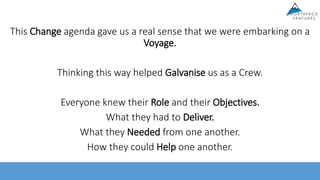 This Change agenda gave us a real sense that we were embarking on a
Voyage.
Thinking this way helped Galvanise us as a Crew.
Everyone knew their Role and their Objectives.
What they had to Deliver.
What they Needed from one another.
How they could Help one another.
 