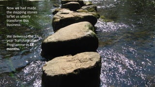 Now we had made
the stepping stones
to let us utterly
transform this
business.
We delivered the 2½
year Transformation
Programme in 18
months.
 