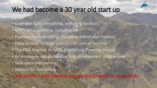 We had become a 30 year old start up
• Lean and Agile everything, including Services
• MVPs for everything, including HR
• Pipelines for everything, including Admin and Finance
• Daily Scrums - Fractal Scrums – Scrums of Scrums
• The PDG inspired an MPG (Marketing Planning Group)
• An employee-led global coaching development programme
• New tools everywhere
• Metrics for everything
• THE ENTIRE T-MAP AGENDA HAD BEEN DELIVERED IN 18 MONTHS
 