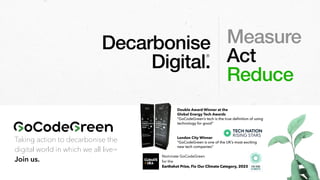 Taking action to decarbonise the
digital world in which we all live™
Join us.
Measure
Act
Reduce
Decarbonise
Digital.
®
Double Award Winner at the
Global Energy Tech Awards
“GoCodeGreen’s tech is the true de
fi
nition of using
technology for good”
London City Winner
“GoCodeGreen is one of the UK’s most exciting
new tech companies”
 