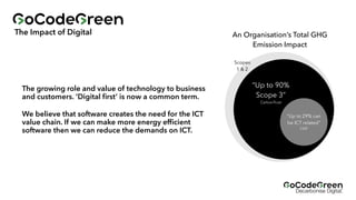 The Impact of Digital
The growing role and value of technology to business
and customers. ‘Digital
fi
rst’ is now a common term.
“Up to 90%
Scope 3”
CarbonTrust
Scopes
1 & 2
“Up to 29% can
be ICT related”
CDP
An Organisation’s Total GHG
Emission Impact
We believe that software creates the need for the ICT
value chain. If we can make more energy ef
fi
cient
software then we can reduce the demands on ICT.
 