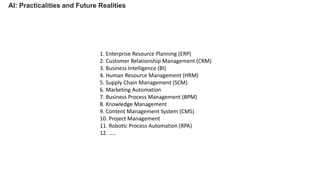 AI: Practicalities and Future Realities
1. Enterprise Resource Planning (ERP)
2. Customer Relationship Management (CRM)
3. Business Intelligence (BI)
4. Human Resource Management (HRM)
5. Supply Chain Management (SCM)
6. Marketing Automation
7. Business Process Management (BPM)
8. Knowledge Management
9. Content Management System (CMS)
10. Project Management
11. Robotic Process Automation (RPA)
12. …..
 