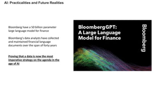 AI: Practicalities and Future Realities
Bloomberg have a 50 billion parameter
large language model for finance
Bloomberg’s data analysts have collected
and maintained financial language
documents over the span of forty years
Proving that a data is now the most
imperative strategy on the agenda in the
age of AI
 