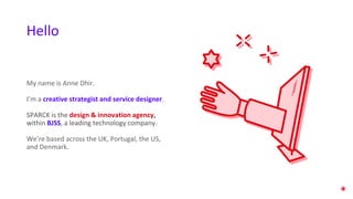 My name is Anne Dhir.
I’m a creative strategist and service designer.
SPARCK is the design & innovation agency,
within BJSS, a leading technology company.
We’re based across the UK, Portugal, the US,
and Denmark.
Hello
 