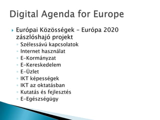  Európai Közösségek – Európa 2020
zászlóshajó projekt
◦ Szélessávú kapcsolatok
◦ Internet használat
◦ E-Kormányzat
◦ E-Kereskedelem
◦ E-Üzlet
◦ IKT képességek
◦ IKT az oktatásban
◦ Kutatás és fejlesztés
◦ E-Egészségügy
 