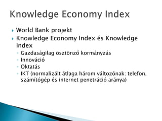  World Bank projekt
 Knowledge Economy Index és Knowledge
Index
◦ Gazdaságilag ösztönző kormányzás
◦ Innováció
◦ Oktatás
◦ IKT (normalizált átlaga három változónak: telefon,
számítógép és internet penetráció aránya)
 