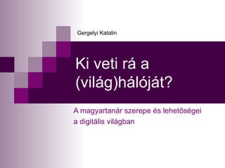 Ki veti rá a (világ)hálóját? A magyartanár szerepe és lehetőségei  a digitális világban Gergelyi Katalin 