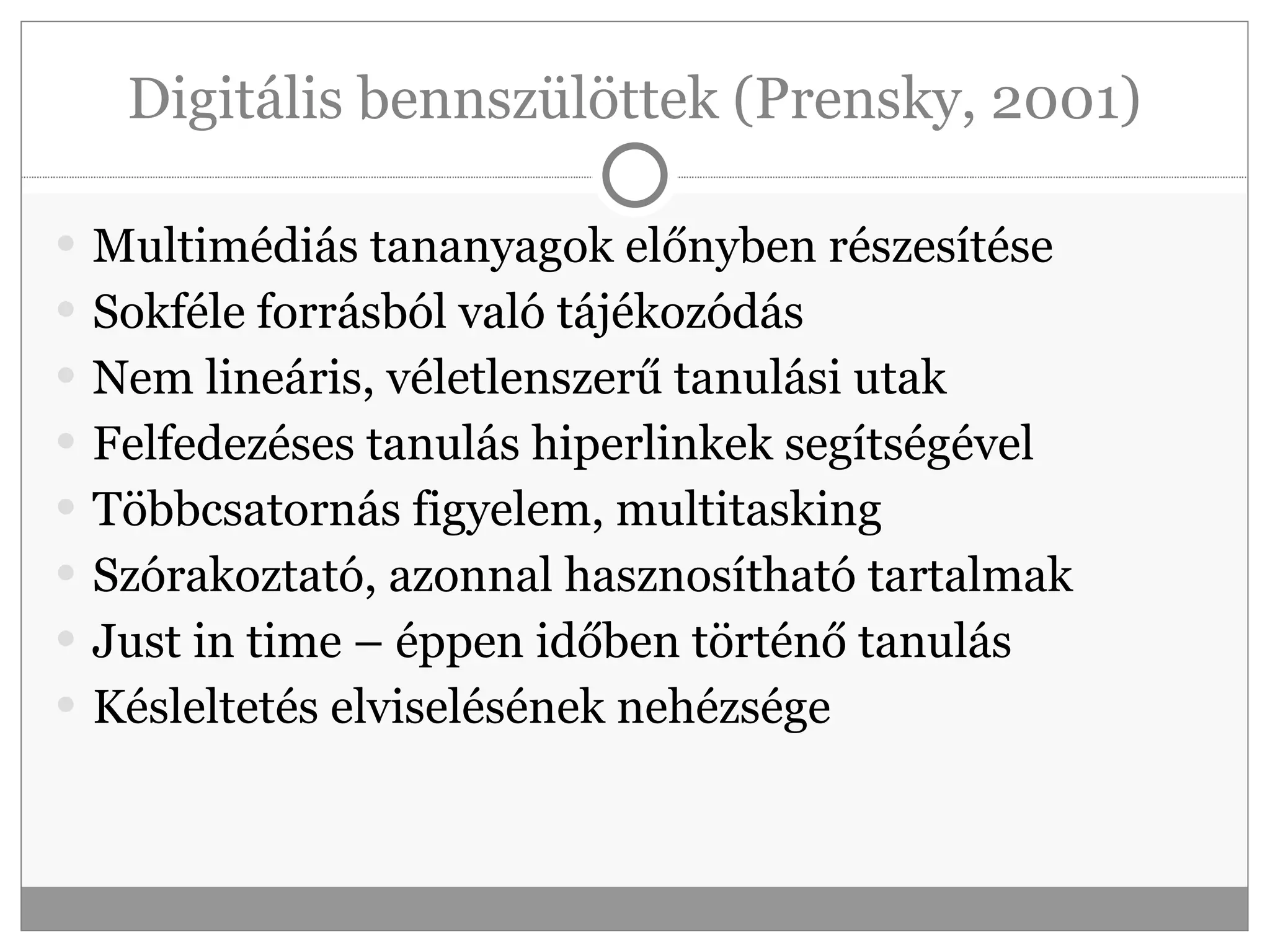 Digitális bennszülöttek (Prensky, 2001) Multimédiás tananyagok előnyben részesítése Sokféle forrásból való tájékozódás Nem lineáris, véletlenszerű tanulási utak Felfedezéses tanulás hiperlinkek segítségével Többcsatornás figyelem, multitasking Szórakoztató, azonnal hasznosítható tartalmak Just in time – éppen időben történő tanulás Késleltetés elviselésének nehézsége 
