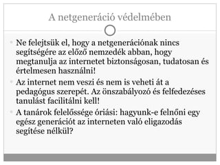 A netgeneráció védelmében Ne felejtsük el, hogy a netgenerációnak nincs segítségére az előző nemzedék abban, hogy megtanulja az internetet biztonságosan, tudatosan és értelmesen használni! Az internet nem veszi és nem is veheti át a pedagógus szerepét. Az önszabályozó és felfedezéses tanulást facilitálni kell!  A tanárok felelőssége óriási: hagyunk-e felnőni egy egész generációt az interneten való eligazodás segítése nélkül? 