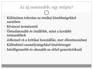 Az új nemzedék: egy utópia? Különösen toleráns az etnikai kisebbségekkel szemben Kíváncsi természetű Öntudatosabb és önállóbb, mint a korábbi nemzedékek Jellemző rá a kritikai hozzáállás, mer ellentmondani Különböző személyiségekkel kísérletezget Intelligensebb és okosabb az előző generációknál 