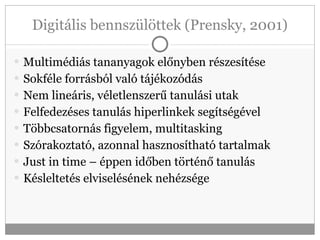 Digitális bennszülöttek (Prensky, 2001) Multimédiás tananyagok előnyben részesítése Sokféle forrásból való tájékozódás Nem lineáris, véletlenszerű tanulási utak Felfedezéses tanulás hiperlinkek segítségével Többcsatornás figyelem, multitasking Szórakoztató, azonnal hasznosítható tartalmak Just in time – éppen időben történő tanulás Késleltetés elviselésének nehézsége 