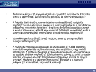 15
• Tartoznak-e kiegészítő anyagok (digitális és nyomtatott taneszközök, Internetes
címek) a szoftverhez? Ezek segítik-e a sokoldalú és könnyű felhasználást?
• A felépítés áttekinthető-e, van-e mindenhonnan hozzáférhető navigációs
segítség? Követi-e a hypertext szerkezet a tananyag logikáját és a bemutatandó
tudásanyag hierarchikus felépítését? Segítik-e a beépített kapcsolódási pontok
a témakör áttekintését, a témák kapcsolatainak feltárását? Van-e kísérő leírás a
tananyag szemantikájáról, amely a tanár tervező munkáját megkönnyíti?
• Van-e könnyen használható kereső rendszer, amely az anyag sokoldalú
feldolgozását megkönnyíti?
• A multimédia megoldások relevánsak és szükségesek-e? A több csatornás
információ-megjelenítés segíti-e a tananyag jobb elsajátítását, vagy motivál,
szórakoztat? A grafika és tipográfia a vizuális kommunikációs, az ergonómia és
az esztétika elveinek megfelelő-e? Jól olvasható-e a szöveg, az adott korosztály
számára vonzóak-e a képek? Elfogadható minőségűek-e a filmek és hangzó
anyagok? Megfelelő-e a szöveg és kép aránya? Érthetőek-e a tipográfiai
jelképek, (pl. a kiemelések, kapcsolatok jelzései)?
 