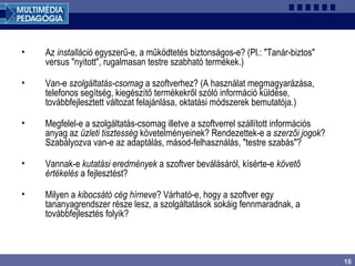16
• Az installáció egyszerű-e, a működtetés biztonságos-e? (Pl.: "Tanár-biztos"
versus "nyitott", rugalmasan testre szabható termékek.)
• Van-e szolgáltatás-csomag a szoftverhez? (A használat megmagyarázása,
telefonos segítség, kiegészítő termékekről szóló információ küldése,
továbbfejlesztett változat felajánlása, oktatási módszerek bemutatója.)
• Megfelel-e a szolgáltatás-csomag illetve a szoftverrel szállított információs
anyag az üzleti tisztesség követelményeinek? Rendezettek-e a szerzői jogok?
Szabályozva van-e az adaptálás, másod-felhasználás, "testre szabás"?
• Vannak-e kutatási eredmények a szoftver beválásáról, kísérte-e követő
értékelés a fejlesztést?
• Milyen a kibocsátó cég hírneve? Várható-e, hogy a szoftver egy
tananyagrendszer része lesz, a szolgáltatások sokáig fennmaradnak, a
továbbfejlesztés folyik?
 