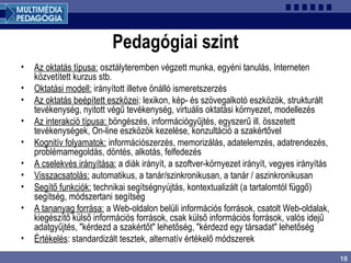 18
Pedagógiai szint
• Az oktatás típusa: osztályteremben végzett munka, egyéni tanulás, Interneten
közvetített kurzus stb.
• Oktatási modell: irányított illetve önálló ismeretszerzés
• Az oktatás beépített eszközei: lexikon, kép- és szövegalkotó eszközök, strukturált
tevékenység, nyitott végű tevékenység, virtuális oktatási környezet, modellezés
• Az interakció típusa: böngészés, információgyűjtés, egyszerű ill. összetett
tevékenységek, On-line eszközök kezelése, konzultáció a szakértővel
• Kognitív folyamatok: információszerzés, memorizálás, adatelemzés, adatrendezés,
problémamegoldás, döntés, alkotás, felfedezés
• A cselekvés irányítása: a diák irányít, a szoftver-környezet irányít, vegyes irányítás
• Visszacsatolás: automatikus, a tanár/szinkronikusan, a tanár / aszinkronikusan
• Segítő funkciók: technikai segítségnyújtás, kontextualizált (a tartalomtól függő)
segítség, módszertani segítség
• A tananyag forrása: a Web-oldalon belüli információs források, csatolt Web-oldalak,
kiegészítő külső információs források, csak külső információs források, valós idejű
adatgyűjtés, "kérdezd a szakértőt" lehetőség, "kérdezd egy társadat" lehetőség
• Értékelés: standardizált tesztek, alternatív értékelő módszerek
 