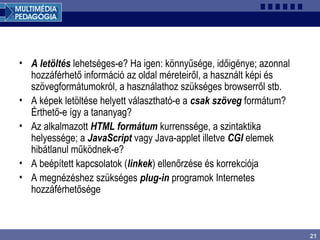 21
• A letöltés lehetséges-e? Ha igen: könnyűsége, időigénye; azonnal
hozzáférhető információ az oldal méreteiről, a használt képi és
szövegformátumokról, a használathoz szükséges browserről stb.
• A képek letöltése helyett választható-e a csak szöveg formátum?
Érthető-e így a tananyag?
• Az alkalmazott HTML formátum kurrenssége, a szintaktika
helyessége; a JavaScript vagy Java-applet illetve CGI elemek
hibátlanul működnek-e?
• A beépített kapcsolatok (linkek) ellenőrzése és korrekciója
• A megnézéshez szükséges plug-in programok Internetes
hozzáférhetősége
 