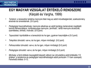 22
EGY MAGYAR VIZSGÁLAT ÉRTÉKELŐ RENDSZERE
(Kárpáti és Vargha, 1999)
• Tartalom: a taneszköz tartalma mennyire felel meg az adott műveltségterület, szaktudomány
elveinek és ismereteinek. (0-5 pont)
• Pedagógiai használhatóság: mennyire alkalmas az adott tantárgy tantervének megfelelő
tanórai felhasználásra, ismeretanyaga mennyire „tanítható”, tehát mennyire strukturált,
szemléletes, érthető, motiváló. (0-5 pont)
• Tapasztalat: kipróbálták-e a taneszközt és ha igen, gyakran használják-e (0-2 pont)
• Telepítési útmutató: van-e, és ha igen, milyen minőségű (0-2 pont)
• Felhasználási útmutató: van-e, és ha igen, milyen minőségű (0-2 pont)
• Pedagógiai útmutató: van-e, és ha igen, milyen minőségű (0-2 pont)
• Minőség: a fenti értékek összegéből képzett változó (az útmutatókra adott értékelés 1/3
értéken, a tartalomra és pedagógiai használhatóságra adott pontszám 1/1-ben szerepel).
Felvehető értékei: 0-13.
 