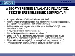 23
A SZOFTVEREKBEN TALÁLHATÓ FELADATOK,
TESZTEK ÉRTÉKELÉSÉNEK SZEMPONTJAI
• A program a felhasználó válaszait helyesen értékeli-e?
• Akkor is lehet-e tanulni az eszközzel, ha a diák nem rendelkezik előképzettséggel?
(Pl.: a pozitív visszajelzés megerősít, a negatív korrigál.)
• Különbséget tesz-e a program a tartalmi és formai tévedés között? (Pl.: rossz
helyre beírt, jó válasz.)
• A helytelen válaszokat megmagyarázza-e?
• Nem szükségtelenül attraktívak-e a rossz válaszok?
• Lehetősége van-e a diáknak arra, hogy válaszait összehasonlítsa a helyes
felelettel? (Pl.: elég hosszú ideig látható-e a képernyőn a helyes válasz?)
• Milyen a kérdések sorrendje? (Pl.: tananyag-követő vagy random sorrendű)
• A visszajelzés nem unalmas, ismétlődő és szükségtelenül részletes-e?
 