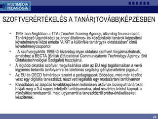 24
SZOFTVERÉRTÉKELÉS A TANÁR(TOVÁBB)KÉPZÉSBEN
• 1998-ban Angliában a TTA (Teacher Training Agency, államilag finanszírozott
Tanárképző Ügynökség) az angol általános- és középiskolai tanárok képesítési
követelményei közé emelte "A KIT a különféle tantárgyak oktatásában" című
követelménycsoportot
• . A szoftvergyártók 1998-tól kizárólag olyan oktatási szoftvert forgalmazhatnak,
amelyhez a BECTA (British Educational Communications Technology Agency, Brit
Oktatástechnológiai Szolgálat) hozzájárul.
• A legtöbb oktatási szoftver megvásárlása után az EU régi tagállamaiban a vevő
ingyenes betanító tanfolyamra és telefonos segítség igénybevételére jogosult.
• Az EU és OECD felmérések szerint a pedagógusok többsége, mire már kezébe
vesz egy digitális taneszközt, részt vett legalább egy módszertani tanfolyamon
• Kanadában az alapozó továbbképzésen különösen aktívnak bizonyult tanárokat
hívják meg a 3-4 napos értékelői tanfolyamokra, ahol részletes leírást kapnak a
minősítési rendszerről, majd ugyanarról a taneszközről próba-értékeléseket
készítenek.
 