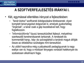 31
A SZOFTVERFEJLESZTÉS IRÁNYAI I.
• Két, egymással ellentétes irányzat a fejlesztésben:
– "tanár-biztos" szoftverek kidolgozására törekszenek: olyan
komplett tananyagokat dolgoznak ki, amelyek gyakorlatilag
"önjáróak", a tanár csak a gép kezelésével kell, hogy
foglalkozzon.
– "információforrás" típusú taneszközöket fejleszt, melyekhez
szerkesztői keretrendszerek tartoznak. A rendezett és
kommentált hang-, kép- és szövegtárból a tanárok maguk állítják
össze az oktatáshoz szükséges mini-taneszközt.
– Az utóbit használva még a pályakezdő pedagógusnak is nagy
esélye van rá, hogy a módszer lényeges vonásait hatékonyan és
szabatosan alkalmazni fogja.
 