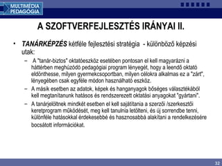 32
A SZOFTVERFEJLESZTÉS IRÁNYAI II.
• TANÁRKÉPZÉS kétféle fejlesztési stratégia - különböző képzési
utak:
– A "tanár-biztos" oktatóeszköz esetében pontosan el kell magyarázni a
háttérben meghúzódó pedagógiai program lényegét, hogy a leendő oktató
eldönthesse, milyen gyermekcsoportban, milyen célokra alkalmas ez a "zárt",
lényegében csak egyféle módon használható eszköz.
– A másik esetben az adatok, képek és hanganyagok bőséges választékából
kell megtanítanunk hatásos és rendszerezett oktatási anyagokat "gyártani".
– A tanárjelöltnek mindkét esetben el kell sajátítania a szerzői /szerkesztői
keretprogram működését, meg kell tanulnia letölteni, és új sorrendbe tenni,
különféle hatásokkal érdekesebbé és hasznosabbá alakítani a rendelkezésére
bocsátott információkat.
 