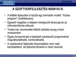 33
A SZOFTVERFEJLESZTÉS IRÁNYAI III.
• A kétféle fejlesztési út között egy harmadik modell: "köztes
program" (midddleware)
• Egyesíti magában a teljesen kidolgozott tananyag és az
információforrás előnyeit.
• Tantervvel, tanmenettel ellátott oktatási anyag modul
rendszerben
• Egyes komponensei a beépített szerkesztő programokkal
megváltoztathatók, kombinálhatók.
• A szaktanárok fejlesztés folyamatában nem csak
kipróbálóként, de fejlesztő-társként is részt vesznek.
 