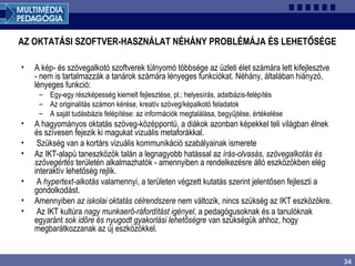 34
AZ OKTATÁSI SZOFTVER-HASZNÁLAT NÉHÁNY PROBLÉMÁJA ÉS LEHETŐSÉGE
• A kép- és szövegalkotó szoftverek túlnyomó többsége az üzleti élet számára lett kifejlesztve
- nem is tartalmazzák a tanárok számára lényeges funkciókat. Néhány, általában hiányzó,
lényeges funkció:
– Egy-egy részképesség kiemelt fejlesztése, pl.: helyesírás, adatbázis-felépítés
– Az originalitás számon kérése, kreatív szöveg/képalkotó feladatok
– A saját tudásbázis felépítése: az információk megtalálása, begyűjtése, értékelése
• A hagyományos oktatás szöveg-középpontú, a diákok azonban képekkel teli világban élnek
és szívesen fejezik ki magukat vizuális metaforákkal.
• Szükség van a kortárs vizuális kommunikáció szabályainak ismerete
• Az IKT-alapú taneszközök talán a legnagyobb hatással az írás-olvasás, szövegalkotás és
szövegértés területén alkalmazhatók - amennyiben a rendelkezésre álló eszközökben elég
interaktív lehetőség rejlik.
• A hypertext-alkotás valamennyi, a területen végzett kutatás szerint jelentősen fejleszti a
gondolkodást.
• Amennyiben az iskolai oktatás célrendszere nem változik, nincs szükség az IKT eszközökre.
• Az IKT kultúra nagy munkaerő-ráfordítást igényel, a pedagógusoknak és a tanulóknak
egyaránt sok időre és nyugodt gyakorlási lehetőségre van szükségük ahhoz, hogy
megbarátkozzanak az új eszközökkel.
 