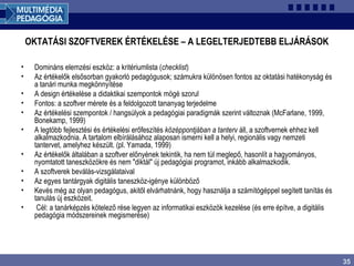 35
OKTATÁSI SZOFTVEREK ÉRTÉKELÉSE – A LEGELTERJEDTEBB ELJÁRÁSOK
• Domináns elemzési eszköz: a kritériumlista (checklist)
• Az értékelők elsősorban gyakorló pedagógusok; számukra különösen fontos az oktatási hatékonyság és
a tanári munka megkönnyítése
• A design értékelése a didaktikai szempontok mögé szorul
• Fontos: a szoftver mérete és a feldolgozott tananyag terjedelme
• Az értékelési szempontok / hangsúlyok a pedagógiai paradigmák szerint változnak (McFarlane, 1999,
Bonekamp, 1999)
• A legtöbb fejlesztési és értékelési erőfeszítés középpontjában a tanterv áll, a szoftvernek ehhez kell
alkalmazkodnia. A tartalom elbírálásához alaposan ismerni kell a helyi, regionális vagy nemzeti
tantervet, amelyhez készült. (pl. Yamada, 1999)
• Az értékelők általában a szoftver előnyének tekintik, ha nem túl meglepő, hasonlít a hagyományos,
nyomtatott taneszközökre és nem "diktál" új pedagógiai programot, inkább alkalmazkodik.
• A szoftverek beválás-vizsgálataival
• Az egyes tantárgyak digitális taneszköz-igénye különböző
• Kevés még az olyan pedagógus, akitől elvárhatnánk, hogy használja a számítógéppel segített tanítás és
tanulás új eszközeit.
• Cél: a tanárképzés kötelező rése legyen az informatikai eszközök kezelése (és erre építve, a digitális
pedagógia módszereinek megismerése)
 