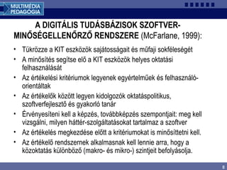 8
A DIGITÁLIS TUDÁSBÁZISOK SZOFTVER-
MINŐSÉGELLENŐRZŐ RENDSZERE (McFarlane, 1999):
• Tükrözze a KIT eszközök sajátosságait és műfaji sokféleségét
• A minősítés segítse elő a KIT eszközök helyes oktatási
felhasználását
• Az értékelési kritériumok legyenek egyértelműek és felhasználó-
orientáltak
• Az értékelők között legyen kidolgozók oktatáspolitikus,
szoftverfejlesztő és gyakorló tanár
• Érvényesíteni kell a képzés, továbbképzés szempontjait: meg kell
vizsgálni, milyen háttér-szolgáltatásokat tartalmaz a szoftver
• Az értékelés megkezdése előtt a kritériumokat is minősíttetni kell.
• Az értékelő rendszernek alkalmasnak kell lennie arra, hogy a
közoktatás különböző (makro- és mikro-) szintjeit befolyásolja.
 