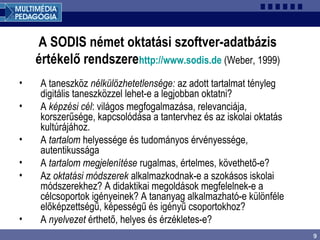 9
A SODIS német oktatási szoftver-adatbázis
értékelő rendszerehttp://www.sodis.de (Weber, 1999)
• A taneszköz nélkülözhetetlensége: az adott tartalmat tényleg
digitális taneszközzel lehet-e a legjobban oktatni?
• A képzési cél: világos megfogalmazása, relevanciája,
korszerűsége, kapcsolódása a tantervhez és az iskolai oktatás
kultúrájához.
• A tartalom helyessége és tudományos érvényessége,
autentikussága
• A tartalom megjelenítése rugalmas, értelmes, követhető-e?
• Az oktatási módszerek alkalmazkodnak-e a szokásos iskolai
módszerekhez? A didaktikai megoldások megfelelnek-e a
célcsoportok igényeinek? A tananyag alkalmazható-e különféle
előképzettségű, képességű és igényű csoportokhoz?
• A nyelvezet érthető, helyes és érzékletes-e?
 