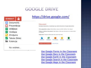 https://drive.google.com/




      Use Google   Forms in the Classroom
      Use Google   Docs in the Classroom
      Use Google   Earth in the Classroom
      Use Google   Search in the Classroom
      Use Google   Maps in the Classroom
 