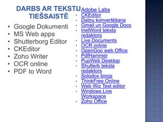 •   Adobe Labs
                         •   CKEditor
                         •   Datņu konvertēšana
•   Google Dokumenti     •
                         •
                             Gmail un Google Docs
                             InetWord teksta
•   MS Web apps              redaktors
•   Shutterborg Editor   •   Live Documents
                         •   OCR online
•   CKEditor             •   OpenGoo web Office
•   Zoho Writer          •   PdfHammer
                         •   PupWeb Desktop
•   OCR online           •   Shutterb teksta
•   PDF to Word              redaktors
                         •   Solodox birojs
                         •   ThinkFree Online
                         •   Web Wiz Text editor
                         •   Windows Live
                             Workspace
                         •   Zoho Office
 