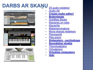 •   25 audio redaktori
•   Audio rīki
•   Creaza audio editor!
•   Buttonbeats
•   DubStep Studio
•   Klavieres un notis
•   Klavierīte
•   Makeownringtone
•   Myna skaņas redaktors
•   Pianoworld
•   Play-piano
•   Sintezators - osciloskops
•   Soundation studija
•   Thevirtualpiano
•   Virtualpiano
•   Virtuālais sintezators
•   Voki
 