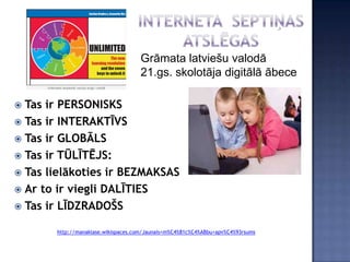 Grāmata latviešu valodā
                                    21.gs. skolotāja digitālā ābece

 Tas ir PERSONISKS
 Tas ir INTERAKTĪVS
 Tas ir GLOBĀLS
 Tas ir TŪLĪTĒJS:
 Tas lielākoties ir BEZMAKSAS
 Ar to ir viegli DALĪTIES
 Tas ir LĪDZRADOŠS

       http://manaklase.wikispaces.com/Jaunais+m%C4%81c%C4%ABbu+apv%C4%93rsums
 