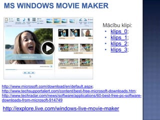 Mācību klipi:
                                                       • klips_0;
                                                       • klips_1;
                                                       • klips_2;
                                                       • klips_3;




http://www.microsoft.com/download/en/default.aspx;
http://www.techsupportalert.com/content/best-free-microsoft-downloads.htm;
http://www.techradar.com/news/software/applications/60-best-free-pc-software-
downloads-from-microsoft-914749

http://explore.live.com/windows-live-movie-maker
 