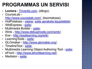 • Lectora - Trivantis.com, (dārgs);
• CourseLab -
  http://www.courselab.com/, (bezmaksas);
• HotPotatoes - vietne; saite apraksta lejupielādei;
• WbtExpress - saite;
• Multimedia Builder - saite;
• Wink - http://www.debugmode.com/wink/;
• Exe - http://exelearning.org/wiki;
• LearningTools - saite;
• GLOmaker - http://www.glomaker.org/;
• TimelineTool - saite;
• Multimedia Learning Object Authoring Tool - saite;
• eFront - http://www.efrontlearning.net/;
• Mediator - saite;
 