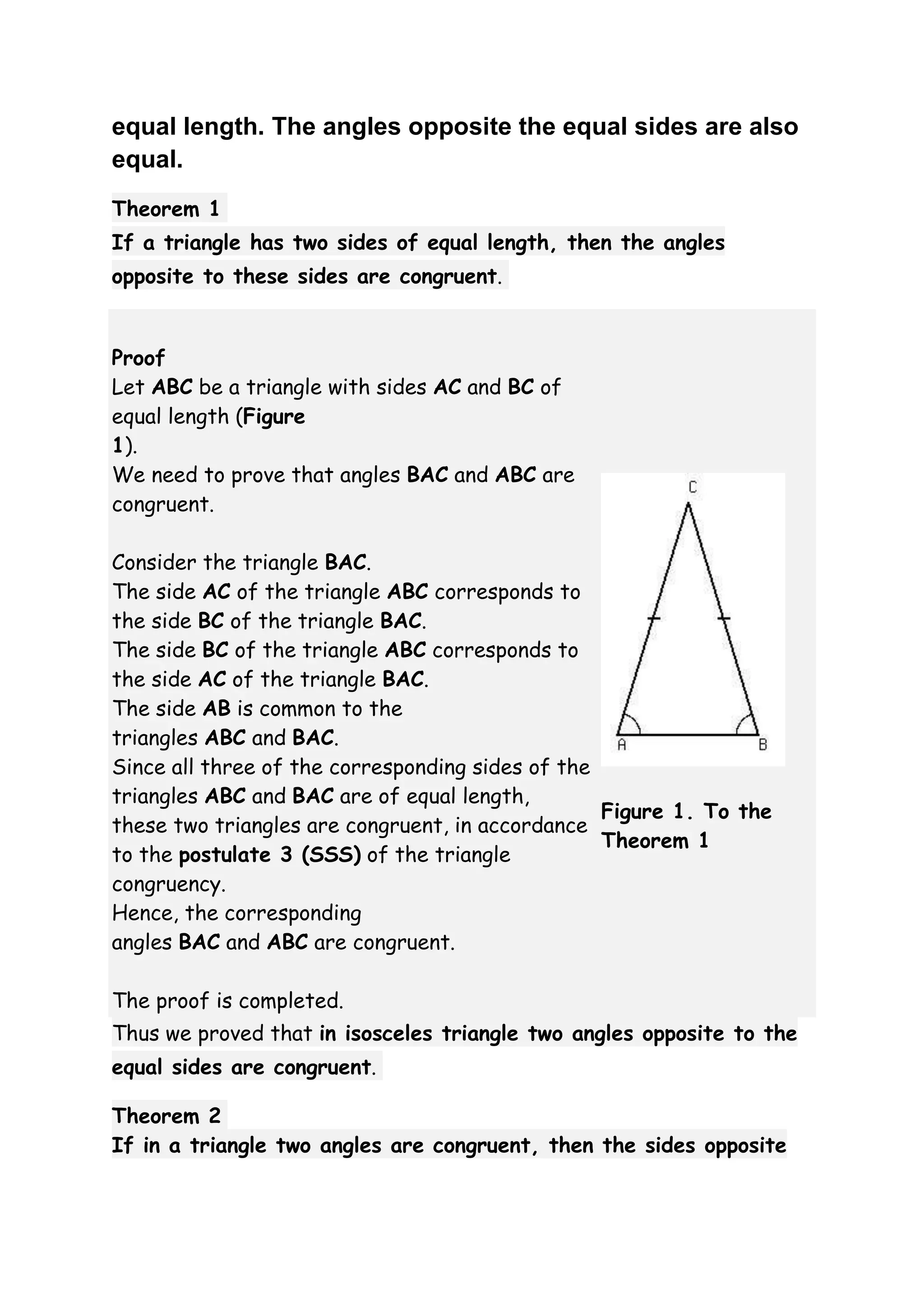 equal length. The angles opposite the equal sides are also 
equal. 
Theorem 1 
If a triangle has two sides of equal length, then the angles 
opposite to these sides are congruent. 
Proof 
Let ABC be a triangle with sides AC and BC of 
equal length (Figure 
1). 
We need to prove that angles BAC and ABC are 
congruent. 
Consider the triangle BAC. 
The side AC of the triangle ABC corresponds to 
the side BC of the triangle BAC. 
The side BC of the triangle ABC corresponds to 
the side AC of the triangle BAC. 
The side AB is common to the 
triangles ABC and BAC. 
Since all three of the corresponding sides of the 
triangles ABC and BAC are of equal length, 
these two triangles are congruent, in accordance 
to the postulate 3 (SSS) of the triangle 
congruency. 
Hence, the corresponding 
angles BAC and ABC are congruent. 
The proof is completed. 
Figure 1. To the 
Theorem 1 
Thus we proved that in isosceles triangle two angles opposite to the 
equal sides are congruent. 
Theorem 2 
If in a triangle two angles are congruent, then the sides opposite 
 