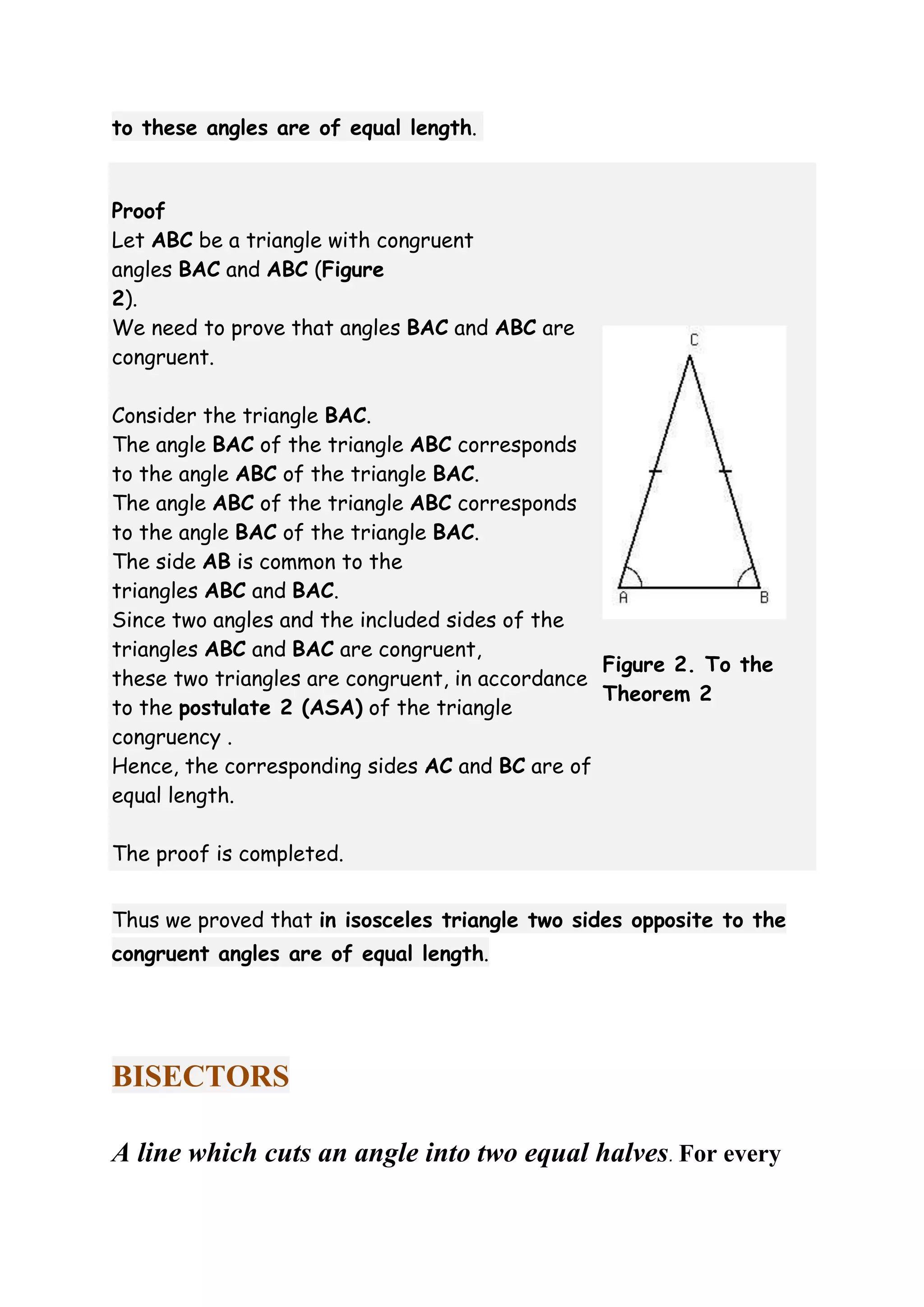 to these angles are of equal length. 
Proof 
Let ABC be a triangle with congruent 
angles BAC and ABC (Figure 
2). 
We need to prove that angles BAC and ABC are 
congruent. 
Consider the triangle BAC. 
The angle BAC of the triangle ABC corresponds 
to the angle ABC of the triangle BAC. 
The angle ABC of the triangle ABC corresponds 
to the angle BAC of the triangle BAC. 
The side AB is common to the 
triangles ABC and BAC. 
Since two angles and the included sides of the 
triangles ABC and BAC are congruent, 
these two triangles are congruent, in accordance 
to the postulate 2 (ASA) of the triangle 
congruency . 
Hence, the corresponding sides AC and BC are of 
equal length. 
The proof is completed. 
Figure 2. To the 
Theorem 2 
Thus we proved that in isosceles triangle two sides opposite to the 
congruent angles are of equal length. 
BISECTORS 
A line which cuts an angle into two equal halves. For every 
 