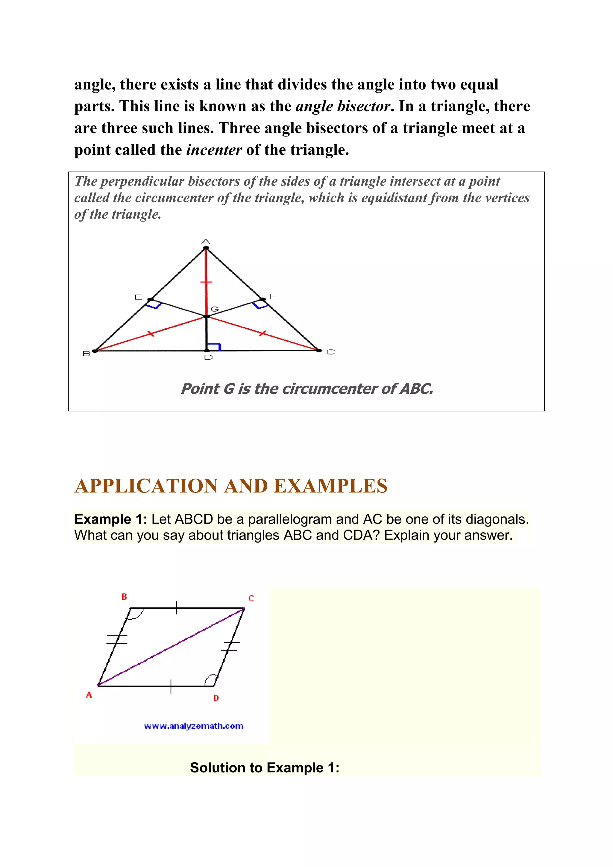 angle, there exists a line that divides the angle into two equal 
parts. This line is known as the angle bisector. In a triangle, there 
are three such lines. Three angle bisectors of a triangle meet at a 
point called the incenter of the triangle. 
The perpendicular bisectors of the sides of a triangle intersect at a point 
called the circumcenter of the triangle, which is equidistant from the vertices 
of the triangle. 
Point G is the circumcenter of ABC. 
APPLICATION AND EXAMPLES 
Example 1: Let ABCD be a parallelogram and AC be one of its diagonals. 
What can you say about triangles ABC and CDA? Explain your answer. 
Solution to Example 1: 
 