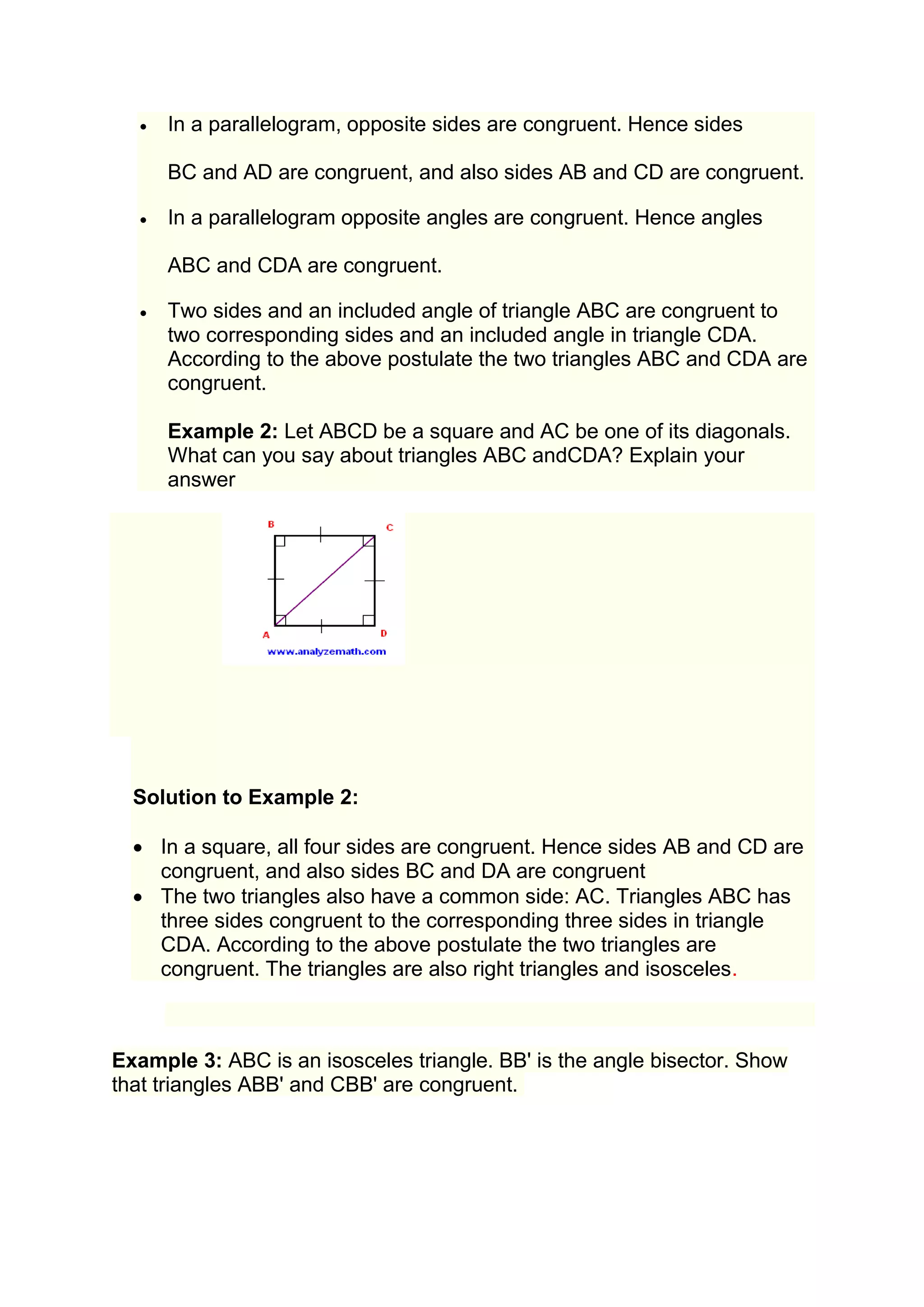  In a parallelogram, opposite sides are congruent. Hence sides 
BC and AD are congruent, and also sides AB and CD are congruent. 
 In a parallelogram opposite angles are congruent. Hence angles 
ABC and CDA are congruent. 
 Two sides and an included angle of triangle ABC are congruent to 
two corresponding sides and an included angle in triangle CDA. 
According to the above postulate the two triangles ABC and CDA are 
congruent. 
Example 2: Let ABCD be a square and AC be one of its diagonals. 
What can you say about triangles ABC andCDA? Explain your 
answer 
Solution to Example 2: 
 In a square, all four sides are congruent. Hence sides AB and CD are 
congruent, and also sides BC and DA are congruent 
 The two triangles also have a common side: AC. Triangles ABC has 
three sides congruent to the corresponding three sides in triangle 
CDA. According to the above postulate the two triangles are 
congruent. The triangles are also right triangles and isosceles. 
Example 3: ABC is an isosceles triangle. BB' is the angle bisector. Show 
that triangles ABB' and CBB' are congruent. 
 