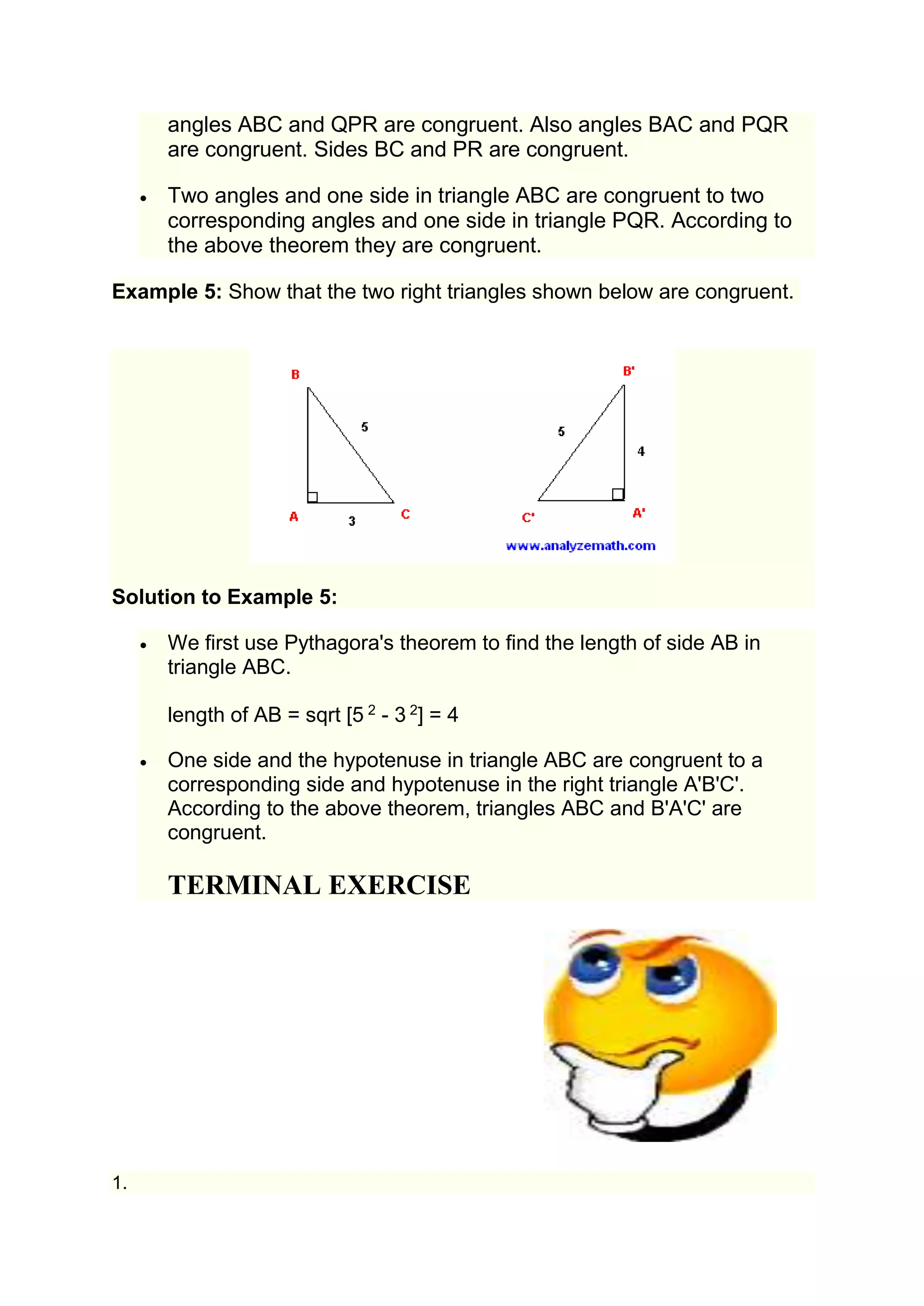 angles ABC and QPR are congruent. Also angles BAC and PQR 
are congruent. Sides BC and PR are congruent. 
 Two angles and one side in triangle ABC are congruent to two 
corresponding angles and one side in triangle PQR. According to 
the above theorem they are congruent. 
Example 5: Show that the two right triangles shown below are congruent. 
Solution to Example 5: 
 We first use Pythagora's theorem to find the length of side AB in 
triangle ABC. 
length of AB = sqrt [5 2 - 3 2] = 4 
 One side and the hypotenuse in triangle ABC are congruent to a 
corresponding side and hypotenuse in the right triangle A'B'C'. 
According to the above theorem, triangles ABC and B'A'C' are 
congruent. 
TERMINAL EXERCISE 
1. 
 