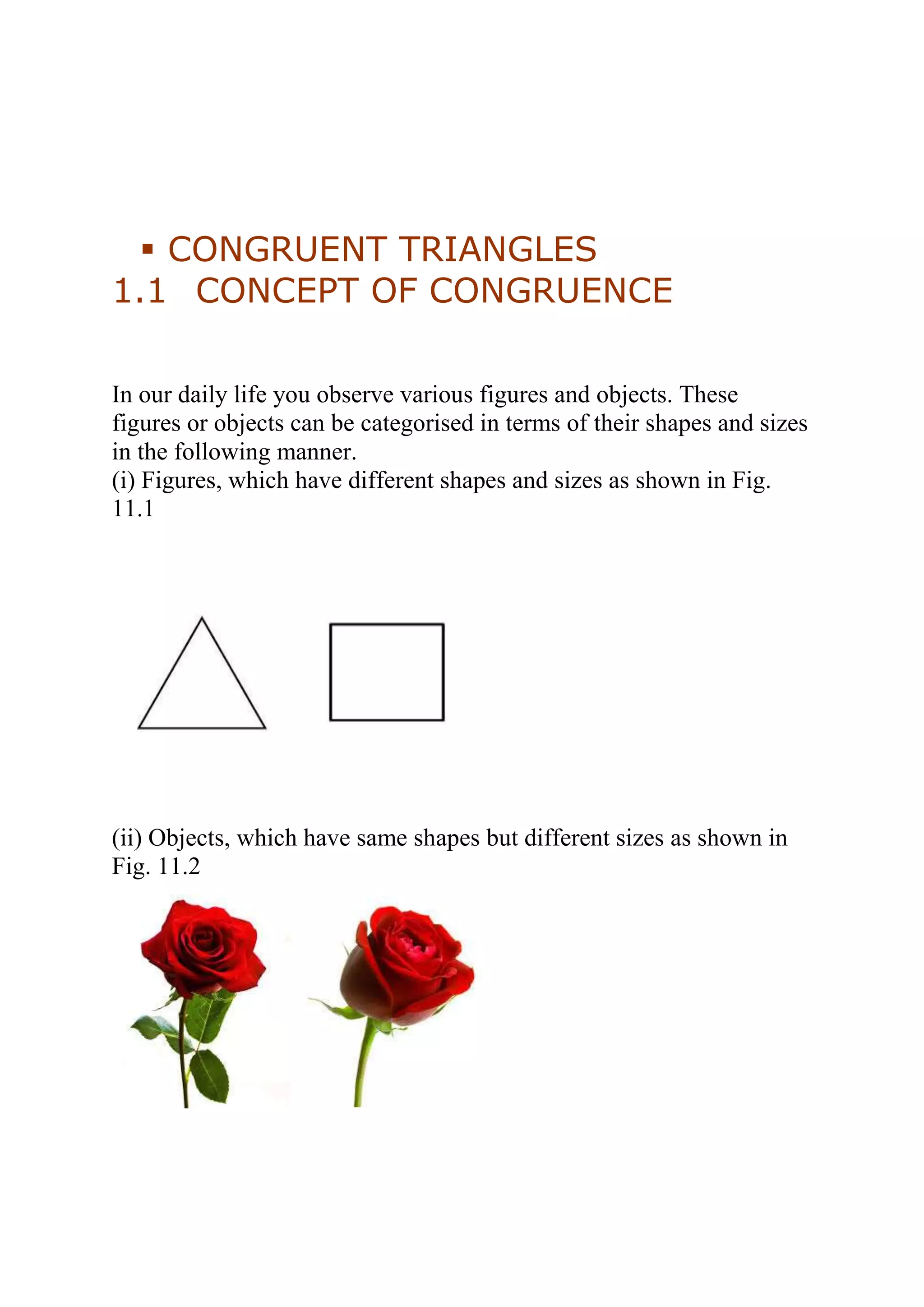  CONGRUENT TRIANGLES 
1.1 CONCEPT OF CONGRUENCE 
In our daily life you observe various figures and objects. These 
figures or objects can be categorised in terms of their shapes and sizes 
in the following manner. 
(i) Figures, which have different shapes and sizes as shown in Fig. 
11.1 
(ii) Objects, which have same shapes but different sizes as shown in 
Fig. 11.2 
 