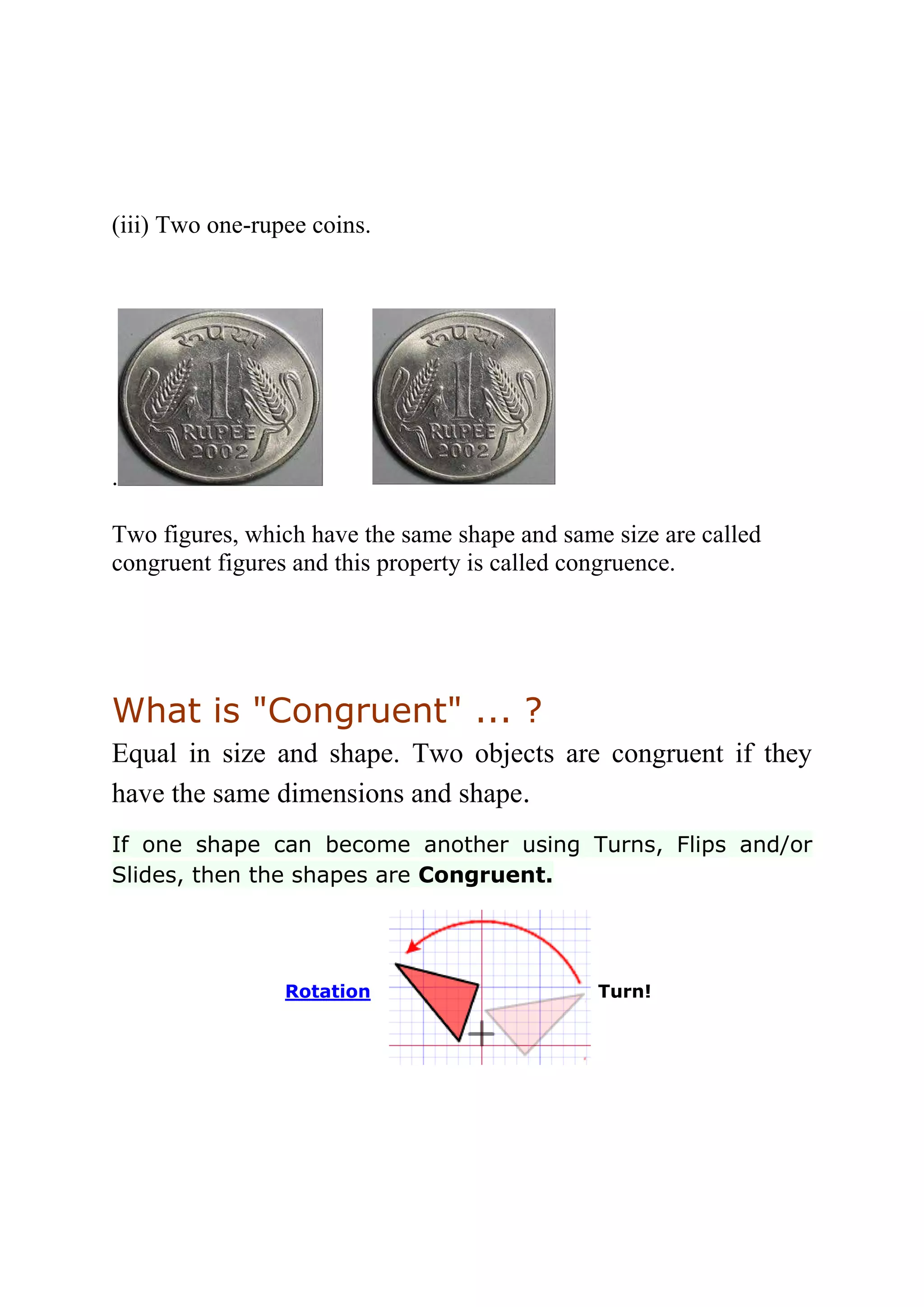 (iii) Two one-rupee coins. 
. 
Two figures, which have the same shape and same size are called 
congruent figures and this property is called congruence. 
What is "Congruent" ... ? 
Equal in size and shape. Two objects are congruent if they 
have the same dimensions and shape. 
If one shape can become another using Turns, Flips and/or 
Slides, then the shapes are Congruent. 
Rotation 
Turn! 
 